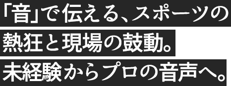 「音」で伝える、スポーツの熱狂と現場の鼓動。未経験からプロの音声へ。