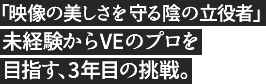 「映像の美しさを守る陰の立役者」未経験からVEのプロを目指す、3年目の挑戦。