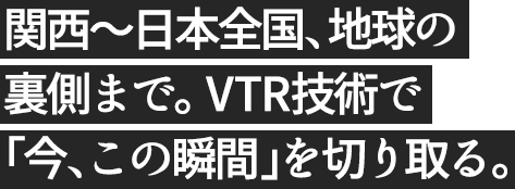 関西から日本全国、地球の裏側まで。VTR技術で「今、この瞬間」を切り取る。