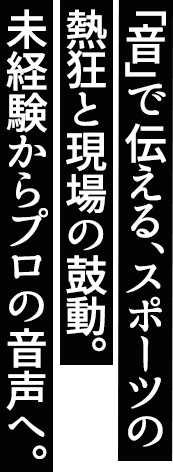 「音」で伝える、スポーツの熱狂と現場の鼓動。未経験からプロの音声へ。
