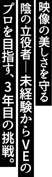 「映像の美しさを守る陰の立役者」未経験からVEのプロを目指す、3年目の挑戦。