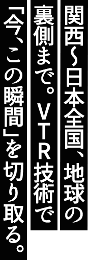 関西から日本全国、地球の裏側まで。VTR技術で「今、この瞬間」を切り取る。